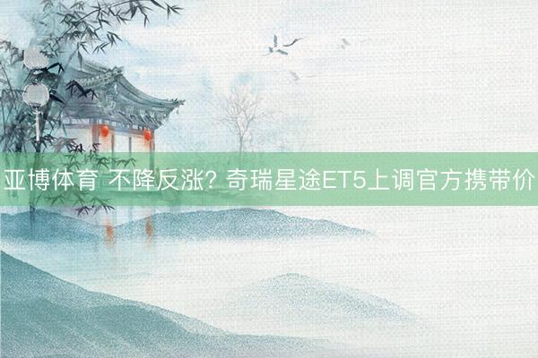 亚博体育 不降反涨? 奇瑞星途ET5上调官方携带价