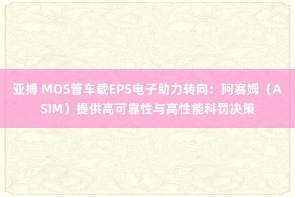 亚搏 MOS管车载EPS电子助力转向：阿赛姆（ASIM）提供高可靠性与高性能科罚决策
