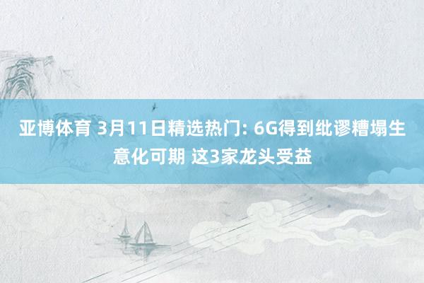 亚博体育 3月11日精选热门: 6G得到纰谬糟塌生意化可期 这3家龙头受益