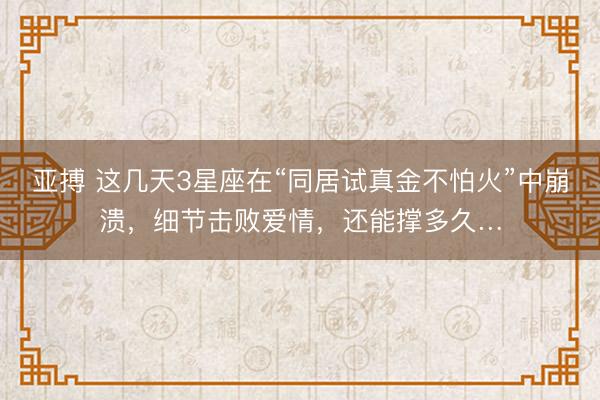 亚搏 这几天3星座在“同居试真金不怕火”中崩溃，细节击败爱情，还能撑多久…