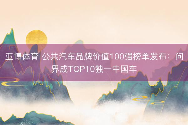 亚博体育 公共汽车品牌价值100强榜单发布：问界成TOP10独一中国车